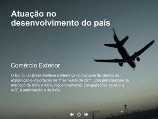 Atuação no
desenvolvimento do país



Comércio Exterior
O Banco do Brasil manteve a liderança no mercado de câmbio de
exportação e importação no 1º semestre de 2011, com participações de
mercado de XX% e XX%, respectivamente. Em operações de ACC e
ACE a participação é de XX%.
 