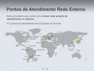 Pontos de Atendimento Rede Externa
Banco brasileiro que conta com a maior rede própria de
atendimento no exterior.
47 pontos de atendimento em 23 países do mundo;



                                                                            Londres           Viena
                                              BB Securities LLC
                                                                     BB Securities ParisFrankfurt
                                               Nova Iorque                                                                          Gifu
                                                                      Porto           Milão                                      Nagoia
                                         Wahington D.C.                        Madri Roma
                                                                     Lisboa                                                         Gunma
                                                                                                                              Tóquio
                                                                  Cascais                                                   Nagano
                                 Miami
                                                                                                                          Hamamatsu
                                                       Parque das Nações                                       Seul
                                                                                                                            Ibaraki
                                                                                                      Dubai      Xangai
        Cidade do
        México                           Grand Cayman                                                         Hong Kong


                    Panama
                             Caracas                      BAMB BB Leasing



                              Lima                                                Luanda

                                             St. Cruz de La Sierra
                        La Paz
                                         Assunção
                                           Cidade do Leste
                      Santiago                 Montevidéu
                                             Buenos Aires
 