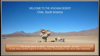WELCOME TO THE ATACAMA DESERT
Chile, South America
The driest place on Earth. Average annual rainfall: 25 mm.
In the more central regions of the Atacama, precipitation has never been detected.
 