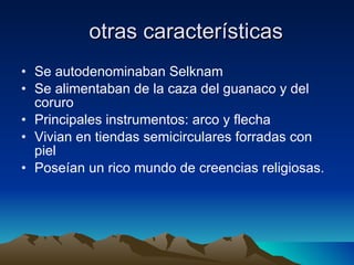 otras características Se autodenominaban Selknam Se alimentaban de la caza del guanaco y del coruro Principales instrumentos: arco y flecha  Vivian en tiendas semicirculares forradas con piel  Poseían un rico mundo de creencias religiosas. 