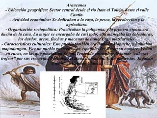 Araucanos  - Ubicación geográfica: Sector central desde el río Itata al Toltén, hasta el valle Cautín. - Actividad económica: Se dedicaban a la caza, la pesca, la recolección y la agricultura. - Organización sociopolítica: Practicaban la poligamia, y la primera esposa era dueña de la casa. La mujer se encargaba de casi todo; ella manejaba las boleadoras, los dardos, arcos, flechas y macanas de luma. Eran matriarcales. - Características culturales: Este pueblo también era llamado Mapuche, y hablaban mapudungun. Fue un pueblo guerrero. Los españoles les dieron su nombre. Vivían en rucas, en las que poseían un fogón. Tenían la costumbre de juntar “cabezas trofeos” por sus creencias. Utilizaban el ataúd de madera. Eran politeístas. Jugaban a un juego llamado Chueca. 