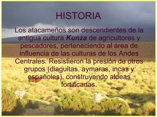 HISTORIA
Los atacameños son descendientes de la
 antigua cultura Kunza de agricultores y
  pescadores, perteneciendo al área de
 influencia de las culturas de los Andes
Centrales. Resistieron la presión de otros
   grupos (diaguitas, aymaras, incas y
    españoles), construyendo aldeas
               fortificadas.
 