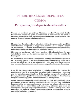PUEDE REALIZAR DEPORTES 
COMO: 
Parapentes, un deporte de adrenalina 
Uno de los servicios que entrega Atacames son los ‘Parapente’, donde 
los turistas hacen fila para experimentar el nerviosismo de estar a 
miles de metros del mar, sostenidos solamente con unas cuerdas y el 
manejo de unas lonas ovaladas a colores. 
El recorrido dura tan solo 10 minutos, suficientes para sentir que Dios 
creó al mundo con pincel. A Magy Yépez, ibarreña, no le importó pagar 
20 dólares con tal de sentir la sensación que la sangre corre de manera 
más rápida y el corazón se acelera a mil por horas. 
Ella expresó que fue un viaje “súper que increíble y lo más lindo fue que 
veía toda la bahía y a las personas que parecían como del tamaño de 
hormigas”. 
La ibarreña se encontraba acompañada con 15 personas más, que eran 
de Cotacachi, Ibarra y Quito, quienes también esperaban su turno para 
sentir que el viento corre por sus rostros y cuerpos, para darse cuenta 
que los seres humanos solamente son un pequeño átomo en el mundo. 
Uno de los promotores turísticos y administrador del grupo de 
parapentes, Luis Gracia, explicó que ellos están preparados y cuentan 
con los permisos municipales y de la marina, para poder realizar el 
trabajo, el mismo, que lo vienen desarrollando desde hace dos años sin 
ningún accidente, porque toman las medidas de seguridad. 
Están recibiendo constantemente capacitaciones para atender a los 
turistas en primeros auxilios y medidas de prevención. “Este trabajo lo 
hacemos siete personas, quienes se encargan de ofrecer el producto, 
colocación de los salvavidas, del parapente, mientras que otros se 
encargan de recoger los parapentes cuando llegan a tierra y existe dos 
motorista, el objetivo es que todo salga perfecto y no existan ningún 
descuido”, refirió el promotor. 
 