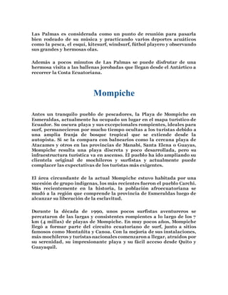 Las Palmas es considerada como un punto de reunión para pasarla 
bien rodeado de su música y practicando varios deportes acuáticos 
como la pesca, el esquí, kitesurf, windsurf, fútbol playero y observando 
sus grandes y hermosas olas. 
Además a pocos minutos de Las Palmas se puede disfrutar de una 
hermosa visita a las ballenas jorobadas que llegan desde el Antártico a 
recorrer la Costa Ecuatoriana. 
Mompiche 
Antes un tranquilo pueblo de pescadores, la Playa de Mompiche en 
Esmeraldas, actualmente ha ocupado un lugar en el mapa turístico de 
Ecuador. Su oscura playa y sus excepcionales rompientes, ideales para 
surf, permanecieron por mucho tiempo ocultas a los turistas debido a 
una amplia franja de bosque tropical que se extiende desde la 
autopista. Si se la compara con balnearios como la cercana playa de 
Atacames y otros en las provincias de Manabí, Santa Elena o Guayas, 
Mompiche resulta una playa discreta y poco desarrollada, pero su 
infraestructura turística va en ascenso. El pueblo ha ido ampliando su 
clientela original de mochileros y surfistas y actualmente puede 
complacer las expectativas de los turistas más exigentes. 
El área circundante de la actual Mompiche estuvo habitada por una 
sucesión de grupo indígenas, los más recientes fueron el pueblo Carchi. 
Más recientemente en la historia, la población afroecuatoriana se 
mudó a la región que comprende la provincia de Esmeraldas luego de 
alcanzar su liberación de la esclavitud. 
Durante la década de 1990, unos pocos surfistas aventureros se 
percataron de las largas y consistentes rompientes a lo largo de los 7 
km (4 millas) de playas de Mompiche. En muy pocos años, Mompiche 
llegó a formar parte del circuito ecuatoriano de surf, junto a sitios 
famosos como Montañita y Canoa. Con la mejoría de sus instalaciones, 
más mochileros y turistas nacionales comenzaron a llegar, atraídos por 
su serenidad, su impresionante playa y su fácil acceso desde Quito y 
Guayaquil. 
 
