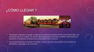 ¿CÓMO LLEGAR ?
• Para llegar a Atacames se puede acceder por la moderna Autopista del Sol, tramo Esmeraldas, que
comunica con la vía a Quito. Un aspecto interesante para los turistas es utilizar como medios de
transporte los populares mototaxis para desplazarse entre comarcas.
• Su principal fuente de economía es turismo, en torno al cual se desarrollan un sin número de
actividades comerciales y de recreación.
 