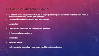 LA GASTRONOMÍA EN ATACAMES
• Si hablamos de su gastronomía, es el lugar perfecto para disfrutar en familia de ricos y
deliciosos mariscos, como por ejemplo:
• Las comidas más destacadas son entre otras:
• Langostas
• Cebiches de camarón, de concha y de pescado
• El famoso plato marinero
• Encocados
• Bolas de verde
• y obviamente pescados y mariscos en diferentes variantes.
 