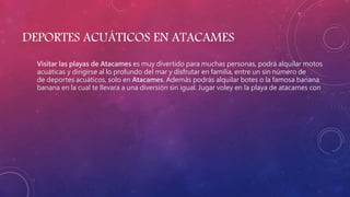 DEPORTES ACUÁTICOS EN ATACAMES
Visitar las playas de Atacames es muy divertido para muchas personas, podrá alquilar motos
acuáticas y dirigirse al lo profundo del mar y disfrutar en familia, entre un sin número de
de deportes acuáticos, solo en Atacames. Además podrás alquilar botes o la famosa banana
banana en la cual te llevara a una diversión sin igual. Jugar voley en la playa de atacames con
 