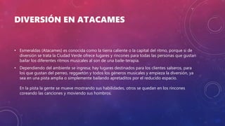 DIVERSIÓN EN ATACAMES
• Esmeraldas (Atacames) es conocida como la tierra caliente o la capital del ritmo, porque si de
diversión se trata la Ciudad Verde ofrece lugares y rincones para todas las personas que gustan
bailar los diferentes ritmos musicales al son de una baile-terapia.
• Dependiendo del ambiente se ingresa; hay lugares destinados para los clientes salseros, para
los que gustan del perreo, reggaetón y todos los géneros musicales y empieza la diversión, ya
sea en una pista amplia o simplemente bailando apretaditos por el reducido espacio.
En la pista la gente se mueve mostrando sus habilidades, otros se quedan en los rincones
coreando las canciones y moviendo sus hombros.
 