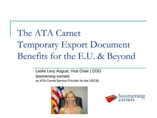 The ATA Carnet
Temporary Export Document
Benefits for the E.U. & Beyond
Leslie Levy August, Vice Chair | COO
boomerang carnets
an ATA Carnet Service Provider for the USCIB.
 