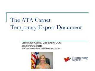 The ATA Carnet
Temporary Export Document
Leslie Levy August, Vice Chair | COO
boomerang carnets
an ATA Carnet Service Provider for the USCIB.
 