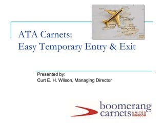 ATA Carnets:
Easy Temporary Entry & Exit
Presented by:
Curt E. H. Wilson, Managing Director
 