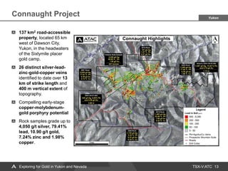 TSX-V:ATC
Connaught Project
13
Yukon
137 km2 road-accessible
property, located 65 km
west of Dawson City,
Yukon, in the headwaters
of the Sixtymile placer
gold camp.
26 distinct silver-lead-
zinc-gold-copper veins
identified to date over 13
km of strike length and
400 m vertical extent of
topography.
Compelling early-stage
copper-molybdenum-
gold porphyry potential
Rock samples grade up to
4,050 g/t silver, 79.41%
lead, 10.90 g/t gold,
7.24% zinc and 1.98%
copper.
Exploring for Gold in Yukon and Nevada
 