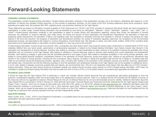 TSX-V:ATC
Forward-Looking Statements
2
FORWARD-LOOKING STATEMENTS
This presentation contains forward-looking information. Forward looking information contained in this presentation includes, but is not limited to, statements with respect to: (i) the
estimation of inferred and indicated mineral resources; (ii) the success of exploration activities; (iii) the results of the PEA including statements about future production, future
operating and capital costs, the projected IRR, NPV, payback period, and production timelines for the Tiger Deposit.
These statements are based on information currently available to ATAC Resources Ltd. (“ATAC”) and ATAC provides no assurance that actual results will meet management’s
expectations. In certain cases, forward-looking information may be identified by such terms as "anticipates", "believes", "could", "estimates", "expects", "may", "shall", "will", or
"would". Forward-looking information contained in this presentation is based on certain factors and assumptions regarding, among other things, the estimation of mineral
resources, the realization of resource estimate, gold metal prices, the timing and amount of future exploration and development expenditures, the estimation of initial and
sustaining capital requirements, the estimation of labour and operating costs, the availability of necessary financing and materials to continue to explore and develop the Tiger
Deposit in the short and long-term, the progress of exploration and development activities, the receipt of necessary regulatory approvals, the completion of the environmental
assessment process, and assumptions with respect to currency fluctuations, environmental risks, title disputes or claims, and other similar matters. While ATAC considers these
assumptions to be reasonable based on information currently available to it, they may prove to be incorrect.
Forward-looking information involves known and unknown risks, uncertainties and other factors which may cause the actual results, performance or achievements of ATAC to be
materially different from any future results, performance or achievements expressed or implied by the forward-looking information. Such factors include risks inherent in the
exploration and development of mineral deposits, including risks relating to changes in project parameters as plans continue to be redefined including the possibility that mining
operations may not commence at the Tiger Deposit, risks relating to variations in mineral resources, grade or recovery rates resulting from current exploration and development
activities, risks relating to changes in gold prices and the worldwide demand for and supply of gold, risks related to increased competition in the mining industry generally, risks
related to current global financial conditions, uncertainties inherent in the estimation of mineral resources, access and supply risks, reliance on key personnel, operational risks
inherent in the conduct of mining activities, including the risk of accidents, labour disputes, increases in capital and operating costs and the risk of delays or increased costs that
might be encountered during the development process, regulatory risks, including risks relating to the acquisition of the necessary licenses and permits, financing, capitalization
and liquidity risks, including the risk that the financing necessary to fund the exploration and development activities at the Tiger Deposit may not be available on satisfactory terms,
or at all, risks related to disputes concerning property titles and interest, and environmental risks. This list is not exhaustive of the factors that may affect any of ATAC's forward-
looking information. These and other factors should be considered carefully and readers should not place undue reliance on ATAC's forward-looking information. ATAC does not
undertake to update any forward-looking information that may be made from time to time by ATAC or on its behalf, except in accordance with applicable securities laws.
TECHNICAL DISCLOSURE
It should be noted that the Tiger Deposit PEA is preliminary in nature and includes inferred mineral resources that are considered too speculative geologically to have the
economic considerations applied to them that would enable them to be categorized as mineral reserves. There is no certainty that the PEA forecast will be realized or that any of
the resources will ever be upgraded to reserves. Mineral Resources that are not Mineral Reserves do not have demonstrated economic viability. Additional information about the
Tiger Deposit PEA is summarized in ATAC’s February 27, 2020 technical report titled “Technical Report and Preliminary Economic Assessment for the Tiger Deposit, Rackla Gold
Project, Yukon, Canada”, which can be viewed at www.sedar.com under the ATAC profile or on the ATAC website at www.atacresources.com. Additional information about the
Osiris Resource Estimate is summarized in ATAC’s July 2, 2018 technical report titled “Technical Report and Estimate of Mineral Resources for the Osiris Project, Yukon,
Canada,” which can be viewed at www.sedar.com under the ATAC profile or on the ATAC website at www.atacresources.com. Historical information for East Goldfield and the Val
Target rely on disclosure from previous operators and have not been independently verified.
QUALIFIED PERSON
Adam Coulter, M.Sc., P.Geo., ATAC’s Vice President of Exploration, is a qualified person for the purposes of National Instrument 43-101. All technical information contained in this
presentation has been approved by Adam Coulter.
TRUE WIDTHS
True widths for diamond drill holes are estimated to be 30% - 100% of intersected widths. RAB drill hole intersections are drilled thicknesses and true widths are unknown.
Exploring for Gold in Yukon and Nevada
 