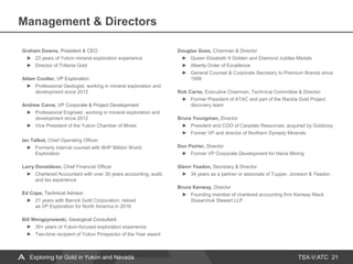 TSX-V:ATC
Management & Directors
21
Graham Downs, President & CEO
23 years of Yukon mineral exploration experience
Director of Trifecta Gold
Adam Coulter, VP Exploration
Professional Geologist, working in mineral exploration and
development since 2012
Andrew Carne, VP Corporate & Project Development
Professional Engineer, working in mineral exploration and
development since 2012
Vice President of the Yukon Chamber of Mines
Ian Talbot, Chief Operating Officer
Formerly internal counsel with BHP Billiton World
Exploration
Larry Donaldson, Chief Financial Officer
Chartered Accountant with over 30 years accounting, audit,
and tax experience
Ed Cope, Technical Advisor
21 years with Barrick Gold Corporation; retired
as VP Exploration for North America in 2016
Bill Wengzynowski, Geological Consultant
30+ years of Yukon-focused exploration experience
Two-time recipient of Yukon Prospector of the Year award
Douglas Goss, Chairman & Director
Queen Elizabeth II Golden and Diamond Jubilee Medals
Alberta Order of Excellence
General Counsel & Corporate Secretary to Premium Brands since
1999
Rob Carne, Executive Chairman, Technical Committee & Director
Former President of ATAC and part of the Rackla Gold Project
discovery team
Bruce Youngman, Director
President and COO of Canplats Resources; acquired by Goldcorp
Former VP and director of Northern Dynasty Minerals
Don Poirier, Director
Former VP Corporate Development for Hecla Mining
Glenn Yeadon, Secretary & Director
34 years as a partner or associate of Tupper, Jonsson & Yeadon
Bruce Kenway, Director
Founding member of chartered accounting firm Kenway Mack
Slusarchuk Stewart LLP
Exploring for Gold in Yukon and Nevada
 