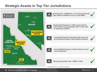 TSX-V:ATC
Osiris Deposit: 1,685,000 oz. Au at 4.23 g/t (Inferred)*
Tiger Deposit: 464,000 oz. Au at 3.19 g/t (M&I)*
East Goldfield Property in Nevada allows for year-
round exploration
Connaught Property hosts high-grade veins and
promising early-stage Cu-Mo porphyry potential
Rackla Gold Property is a 100%-owned, district-
scale 185-km long polymetallic belt in Yukon with
no underlying royalties
3
Strong cash position with ~C$6M, no debt
Strategic Assets in Top Tier Jurisdictions
*Please see appendix for 43-101 compliant mineral resources.
Exploring for Gold in Yukon and Nevada
 