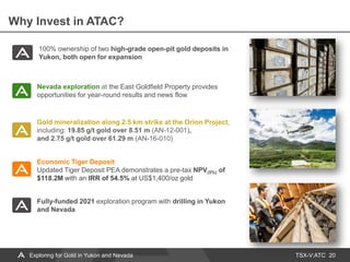 TSX-V:ATC
Why Invest in ATAC?
20
Nevada exploration at the East Goldfield Property provides
opportunities for year-round results and news flow
Economic Tiger Deposit
Updated Tiger Deposit PEA demonstrates a pre-tax NPV(5%) of
$118.2M with an IRR of 54.5% at US$1,400/oz gold
Gold mineralization along 2.5 km strike at the Orion Project,
including: 19.85 g/t gold over 8.51 m (AN-12-001),
and 2.75 g/t gold over 61.29 m (AN-16-010)
100% ownership of two high-grade open-pit gold deposits in
Yukon, both open for expansion
Fully-funded 2021 exploration program with drilling in Yukon
and Nevada
Exploring for Gold in Yukon and Nevada
 