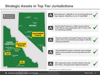 TSX-V:ATC
Osiris Deposit: 1,685,000 oz. Au at 4.23 g/t (Inferred)*
Tiger Deposit: 464,000 oz. Au at 3.19 g/t (M&I)*
East Goldfield Property in Nevada hosts multiple
gold-in-soil anomalies and strong historical drill
results
Road-accessible Connaught Property hosts high-
grade veins and promising early-stage Cu-Mo±Au
porphyry potential
Rackla Gold Property is a 100%-owned, district-
scale 185-km long polymetallic belt in Yukon with
no underlying royalties
3
2021 exploration plans include drilling in Nevada
and Yukon, and grassroots regional programs
Strategic Assets in Top Tier Jurisdictions
*Please see appendix for 43-101 compliant mineral resources.
Exploring for Gold in Yukon and Nevada
 