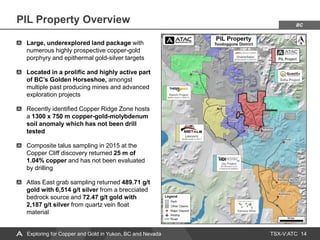 TSX-V:ATC
PIL Property Overview
14
Exploring for Copper and Gold in Yukon, BC and Nevada
BC
Large, underexplored land package with
numerous highly prospective copper-gold
porphyry and epithermal gold-silver targets
Located in a prolific and highly active part
of BC’s Golden Horseshoe, amongst
multiple past producing mines and advanced
exploration projects
Recently identified Copper Ridge Zone hosts
a 1300 x 750 m copper-gold-molybdenum
soil anomaly which has not been drill
tested
Composite talus sampling in 2015 at the
Copper Cliff discovery returned 25 m of
1.04% copper and has not been evaluated
by drilling
Atlas East grab sampling returned 489.71 g/t
gold with 6,514 g/t silver from a brecciated
bedrock source and 72.47 g/t gold with
2,187 g/t silver from quartz vein float
material
 