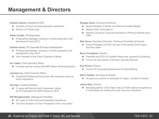 TSX-V:ATC
Management & Directors
23
Graham Downs, President & CEO
23 years of Yukon mineral exploration experience
Director of Trifecta Gold
Adam Coulter, VP Exploration
Professional Geologist, working in mineral exploration and
development since 2012
Andrew Carne, VP Corporate & Project Development
Professional Engineer, working in mineral exploration and
development since 2012
Vice President of the Yukon Chamber of Mines
Ian Talbot, Chief Operating Officer
Formerly internal counsel with BHP Billiton World Exploration
Jasmine Lau, Chief Financial Officer
Chartered Professional Accountant with extensive resource
sector experience
Ed Cope, Technical Advisor
21 years with Barrick Gold Corporation; retired
as VP Exploration for North America in 2016
Bill Wengzynowski, Geological Consultant
30+ years of Yukon-focused exploration experience
Two-time recipient of Yukon Prospector of the Year award
Douglas Goss, Chairman & Director
Queen Elizabeth II Golden and Diamond Jubilee Medals
Alberta Order of Excellence
General Counsel & Corporate Secretary to Premium Brands since
1999
Rob Carne, Executive Chairman, Technical Committee & Director
Former President of ATAC and part of the Rackla Gold Project
discovery team
Bruce Youngman, Director
President and COO of Canplats Resources; acquired by Goldcorp
Former VP and director of Northern Dynasty Minerals
Don Poirier, Director
Former VP Corporate Development for Hecla Mining
Glenn Yeadon, Secretary & Director
34 years as a partner or associate of Tupper, Jonsson & Yeadon
James Gray, Director
Managing partner of De Visser Gray LLP with extensive experience
in accounting and auditing for junior resource companies
Exploring for Copper and Gold in Yukon, BC and Nevada
 