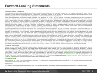 TSX-V:ATC
Forward-Looking Statements
2
FORWARD-LOOKING STATEMENTS
This presentation contains forward-looking information. Forward looking information contained in this presentation includes, but is not limited to, statements with respect to: (i) the
estimation of inferred and indicated mineral resources; (ii) the success of exploration activities; (iii) the results of the PEA including statements about future production, future
operating and capital costs, the projected IRR, NPV, payback period, and production timelines for the Tiger Deposit.
These statements are based on information currently available to ATAC Resources Ltd. (“ATAC”) and ATAC provides no assurance that actual results will meet management’s
expectations. In certain cases, forward-looking information may be identified by such terms as "anticipates", "believes", "could", "estimates", "expects", "may", "shall", "will", or
"would". Forward-looking information contained in this presentation is based on certain factors and assumptions regarding, among other things, the estimation of mineral
resources, the realization of resource estimate, gold metal prices, the timing and amount of future exploration and development expenditures, the estimation of initial and
sustaining capital requirements, the estimation of labour and operating costs, the availability of necessary financing and materials to continue to explore and develop the Tiger
Deposit in the short and long-term, the progress of exploration and development activities, the receipt of necessary regulatory approvals, the completion of the environmental
assessment process, and assumptions with respect to currency fluctuations, environmental risks, title disputes or claims, and other similar matters. While ATAC considers these
assumptions to be reasonable based on information currently available to it, they may prove to be incorrect.
Forward-looking information involves known and unknown risks, uncertainties and other factors which may cause the actual results, performance or achievements of ATAC to be
materially different from any future results, performance or achievements expressed or implied by the forward-looking information. Such factors include risks inherent in the
exploration and development of mineral deposits, including risks relating to changes in project parameters as plans continue to be redefined including the possibility that mining
operations may not commence at the Tiger Deposit, risks relating to variations in mineral resources, grade or recovery rates resulting from current exploration and development
activities, risks relating to changes in gold prices and the worldwide demand for and supply of gold, risks related to increased competition in the mining industry generally, risks
related to current global financial conditions, uncertainties inherent in the estimation of mineral resources, access and supply risks, reliance on key personnel, operational risks
inherent in the conduct of mining activities, including the risk of accidents, labour disputes, increases in capital and operating costs and the risk of delays or increased costs that
might be encountered during the development process, regulatory risks, including risks relating to the acquisition of the necessary licenses and permits, financing, capitalization
and liquidity risks, including the risk that the financing necessary to fund the exploration and development activities at the Tiger Deposit may not be available on satisfactory terms,
or at all, risks related to disputes concerning property titles and interest, and environmental risks. This list is not exhaustive of the factors that may affect any of ATAC's forward-
looking information. These and other factors should be considered carefully and readers should not place undue reliance on ATAC's forward-looking information. ATAC does not
undertake to update any forward-looking information that may be made from time to time by ATAC or on its behalf, except in accordance with applicable securities laws.
TECHNICAL DISCLOSURE
It should be noted that the Tiger Deposit PEA is preliminary in nature and includes inferred mineral resources that are considered too speculative geologically to have the
economic considerations applied to them that would enable them to be categorized as mineral reserves. There is no certainty that the PEA forecast will be realized or that any of
the resources will ever be upgraded to reserves. Mineral Resources that are not Mineral Reserves do not have demonstrated economic viability. Additional information about the
Tiger Deposit PEA is summarized in ATAC’s February 27, 2020 technical report titled “Technical Report and Preliminary Economic Assessment for the Tiger Deposit, Rackla Gold
Project, Yukon, Canada”, which can be viewed at www.sedar.com under the ATAC profile or on the ATAC website at www.atacresources.com. Additional information about the
Osiris Resource Estimate is summarized in ATAC’s July 2, 2018 technical report titled “Technical Report and Estimate of Mineral Resources for the Osiris Project, Yukon,
Canada,” which can be viewed at www.sedar.com under the ATAC profile or on the ATAC website at www.atacresources.com. Historical information for East Goldfield and the Val
Target rely on disclosure from previous operators and have not been independently verified.
QUALIFIED PERSON
Adam Coulter, M.Sc., P.Geo., ATAC’s Vice President of Exploration, is a qualified person for the purposes of National Instrument 43-101. All technical information contained in this
presentation has been approved by Adam Coulter.
TRUE WIDTHS
True widths for diamond drill holes are estimated to be 30% - 100% of intersected widths. RAB drill hole intersections are drilled thicknesses and true widths are unknown.
Exploring for Copper and Gold in Yukon, BC and Nevada
 