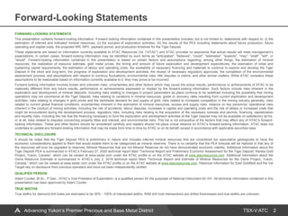 TSX-V:ATC
Forward-Looking Statements
2
FORWARD-LOOKING STATEMENTS
This presentation contains forward-looking information. Forward looking information contained in this presentation includes, but is not limited to, statements with respect to: (i) the
estimation of inferred and indicated mineral resources; (ii) the success of exploration activities; (iii) the results of the PEA including statements about future production, future
operating and capital costs, the projected IRR, NPV, payback period, and production timelines for the Tiger Deposit.
These statements are based on information currently available to ATAC Resources Ltd. (“ATAC”) and ATAC provides no assurance that actual results will meet management’s
expectations. In certain cases, forward-looking information may be identified by such terms as "anticipates", "believes", "could", "estimates", "expects", "may", "shall", "will", or
"would". Forward-looking information contained in this presentation is based on certain factors and assumptions regarding, among other things, the estimation of mineral
resources, the realization of resource estimate, gold metal prices, the timing and amount of future exploration and development expenditures, the estimation of initial and
sustaining capital requirements, the estimation of labour and operating costs, the availability of necessary financing and materials to continue to explore and develop the Tiger
Deposit in the short and long-term, the progress of exploration and development activities, the receipt of necessary regulatory approvals, the completion of the environmental
assessment process, and assumptions with respect to currency fluctuations, environmental risks, title disputes or claims, and other similar matters. While ATAC considers these
assumptions to be reasonable based on information currently available to it, they may prove to be incorrect.
Forward-looking information involves known and unknown risks, uncertainties and other factors which may cause the actual results, performance or achievements of ATAC to be
materially different from any future results, performance or achievements expressed or implied by the forward-looking information. Such factors include risks inherent in the
exploration and development of mineral deposits, including risks relating to changes in project parameters as plans continue to be redefined including the possibility that mining
operations may not commence at the Tiger Deposit, risks relating to variations in mineral resources, grade or recovery rates resulting from current exploration and development
activities, risks relating to changes in gold prices and the worldwide demand for and supply of gold, risks related to increased competition in the mining industry generally, risks
related to current global financial conditions, uncertainties inherent in the estimation of mineral resources, access and supply risks, reliance on key personnel, operational risks
inherent in the conduct of mining activities, including the risk of accidents, labour disputes, increases in capital and operating costs and the risk of delays or increased costs that
might be encountered during the development process, regulatory risks, including risks relating to the acquisition of the necessary licenses and permits, financing, capitalization
and liquidity risks, including the risk that the financing necessary to fund the exploration and development activities at the Tiger Deposit may not be available on satisfactory terms,
or at all, risks related to disputes concerning property titles and interest, and environmental risks. This list is not exhaustive of the factors that may affect any of ATAC's forward-
looking information. These and other factors should be considered carefully and readers should not place undue reliance on ATAC's forward-looking information. ATAC does not
undertake to update any forward-looking information that may be made from time to time by ATAC or on its behalf, except in accordance with applicable securities laws.
TECHNICAL DISCLOSURE
It should be noted that the Tiger Deposit PEA is preliminary in nature and includes inferred mineral resources that are considered too speculative geologically to have the
economic considerations applied to them that would enable them to be categorized as mineral reserves. There is no certainty that the PEA forecast will be realized or that any of
the resources will ever be upgraded to reserves. Mineral Resources that are not Mineral Reserves do not have demonstrated economic viability. Additional information about the
Tiger Deposit PEA is summarized in ATAC’s February 27, 2020 technical report titled “Technical Report and Preliminary Economic Assessment for the Tiger Deposit, Rackla Gold
Project, Yukon, Canada”, which can be viewed at www.sedar.com under the ATAC profile or on the ATAC website at www.atacresources.com. Additional information about the
Osiris Resource Estimate is summarized in ATAC’s July 2, 2018 technical report titled “Technical Report and Estimate of Mineral Resources for the Osiris Project, Yukon,
Canada,” which can be viewed at www.sedar.com under the ATAC profile or on the ATAC website at www.atacresources.com. Historical information for East Goldfield and the Val
Target rely on disclosure from previous operators and have not been independently verified.
QUALIFIED PERSON
Adam Coulter, M.Sc., P.Geo., ATAC’s Vice President of Exploration, is a qualified person for the purposes of National Instrument 43-101. All technical information contained in this
presentation has been approved by Adam Coulter.
TRUE WIDTHS
True widths for diamond drill holes are estimated to be 30% - 100% of intersected widths. RAB drill hole intersections are drilled thicknesses and true widths are unknown.
Advancing Yukon’s Premier Precious and Base Metal District
 
