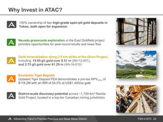 TSX-V:ATC
Why Invest in ATAC?
23Advancing Yukon’s Premier Precious and Base Metal District
Nevada grassroots exploration at the East Goldfield project
provides opportunities for year-round results and news flow
Economic Tiger Deposit
Updated Tiger Deposit PEA demonstrates a pre-tax NPV(5%) of
$118.2M with an IRR of 54.5% at US$1,400/oz gold
Gold mineralization along 2.5 km strike at the Orion Project,
including: 19.85 g/t gold over 8.51 m (AN-12-001),
and 2.75 g/t gold over 61.29 m (AN-16-010)
100% ownership of two high-grade open-pit gold deposits in
Yukon, both open for expansion
District-scale discovery potential across ~1,700-km² Rackla
Gold Project, located in a top-tier Canadian mining jurisdiction
 