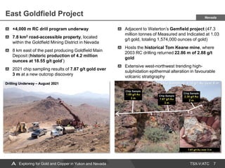 TSX-V:ATC
East Goldfield Project
7
+4,000 m RC drill program underway
7.8 km2 road-accessible property, located
within the Goldfield Mining District in Nevada
8 km east of the past producing Goldfield Main
Deposit (historic production of 4.2 million
ounces at 18.55 g/t gold*)
2021 chip sampling results of 7.87 g/t gold over
3 m at a new outcrop discovery
Adjacent to Waterton’s Gemfield project (47.3
million tonnes of Measured and Indicated at 1.03
g/t gold, totaling 1,574,000 ounces of gold)
Hosts the historical Tom Keane mine, where
2003 RC drilling returned 22.86 m of 2.88 g/t
gold
Extensive west-northwest trending high-
sulphidation epithermal alteration in favourable
volcanic stratigraphy
Drilling Underway – August 2021 2021 Chip Sampling: 4.16 g/t Au over 8 m
Nevada
Exploring for Gold and Copper in Yukon and Nevada
 