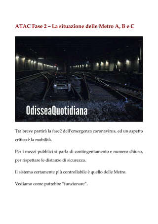 ATAC Fase 2 – La situazione delle Metro A, B e C
Tra breve partirà la fase2 dell’emergenza coronavirus, ed un aspetto
critico è la mobilità.
Per i mezzi pubblici si parla di contingentamento e numero chiuso,
per rispettare le distanze di sicurezza.
Il sistema certamente più controllabile è quello delle Metro.
Vediamo come potrebbe “funzionare”.
 