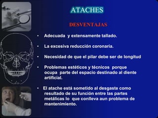 Barras: Anclaje recíproco, se tratan por lo tanto, de barras de sección laminar o en forma de túnel, prefabricada con dimensiones específicas, que se disponen en el tramo edéntulo, ferulizando los elementos terapéuticos de recubrimiento total de la sección fija (dientes, raíces o implantes), situados sobre los dientes pilares o en su defecto, las cofias supra radiculares, en el caso de emplearlos como aditamentos sobreañadidos en los tratamientos de aprovechamiento de retención de las raíces.ATACHESIndicaciones:Órgano masticatorio saneado.
