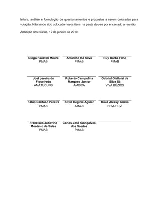 leitura, análise e formulação de questionamentos e propostas a serem colocadas para
votação. Não tendo sido colocado novos itens na pauta deu-se por encerrado a reunião.

Armação dos Búzios, 12 de janeiro de 2010.




    ____________________ ____________________ ____________________
     Diogo Faustini Moura  Amarildo Sá Silva     Ruy Borba Filho
            PMAB                PMAB                 PMAB



    ____________________ ____________________ ____________________
        Joel pereira de    Roberto Campolina    Gabriel Gialluisi da
          Figueiredo        Marques Junior           Silva Sá
         AMATUCUNS              AMOCA             VIVA BÚZIOS



    ____________________ ____________________ ____________________
    Fábio Cardoso Pereira Silvia Regina Aguiar  Kauê Alessy Torres
           PMAB                   AMAB             BEM-TE-Vi



    ____________________ ____________________ ____________________
      Francisco Jacovino Carlos José Gonçalves
       Monteiro de Sales      dos Santos
            PMAB                 PMAB
 