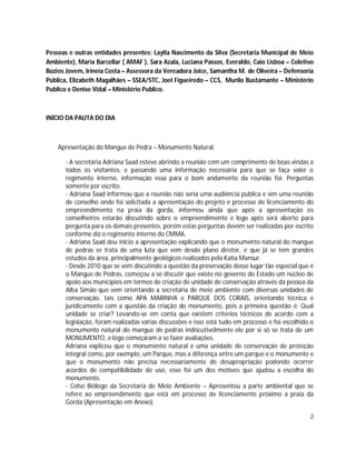 Pessoas e outras entidades presentes: Laylla Nascimento da Silva (Secretaria Municipal de Meio
Ambiente), Maria Barcellar ( AMAF ), Sara Azala, Luciana Passos, Everaldo, Caio Lisboa – Coletivo
Búzios Jovem, Irineia Costa – Assessora da Vereadora Joice, Samantha M. de Oliveira – Defensoria
Pública, Elizabeth Magalhães – SSEA/STC, Joel Figueiredo – CCS, Murilo Bustamante – Ministério
Publico e Denise Vidal – Ministério Publico.



INÍCIO DA PAUTA DO DIA



    Apresentação do Mangue de Pedra – Monumento Natural:

       - A secretária Adriana Saad esteve abrindo a reunião com um comprimento de boas vindas a
       todos os visitantes, e passando uma informação necessária para que se faça valer o
       regimento interno, informação essa para o bom andamento da reunião foi: Perguntas
       somente por escrito.
       - Adriana Saad informou que a reunião não seria uma audiência publica e sim uma reunião
       de conselho onde foi solicitada a apresentação do projeto e processo de licenciamento do
       empreendimento na praia da gorda, informou ainda que após a apresentação os
       conselheiros estarão discutindo sobre o empreendimento e logo após será aberto para
       pergunta para os demais presentes, porém estas perguntas devem ser realizadas por escrito
       conforme diz o regimento interno do CMMA.
       - Adriana Saad deu inicio a apresentação explicando que o monumento natural do mangue
       de pedras se trata de uma luta que vem desde plano diretor, e que já se tem grandes
       estudos da área, principalmente geológicos realizados pela Katia Mansur.
       - Desde 2010 que se vem discutindo a questão da preservação desse lugar tão especial que é
       o Mangue de Pedras, começou a se discutir que existe no governo do Estado um núcleo de
       apoio aos municípios em termos de criação de unidade de conservação através da pessoa da
       Alba Simão que vem orientando a secretaria de meio ambiente com diversas unidades de
       conservação, tais como APA MARINHA e PARQUE DOS CORAIS, orientando técnica e
       juridicamente com a questão da criação do monumento, pois a primeira questão é: Qual
       unidade se criar? Levando-se em conta que existem critérios técnicos de acordo com a
       legislação, foram realizadas várias discussões e isso está tudo em processo e foi escolhido o
       monumento natural do mangue de pedras indiscutivelmente ele por si só se trata de um
       MONUMENTO, e logo começaram a se fazer avaliações.
       Adriana explicou que o monumento natural e uma unidade de conservação de proteção
       integral como, por exemplo, um Parque, mas a diferença entre um parque e o monumento e
       que o monumento não precisa necessariamente de desapropriação podendo ocorrer
       acordos de compatibilidade de uso, esse foi um dos motivos que ajudou a escolha do
       monumento.
       - Celso Biólogo da Secretaria de Meio Ambiente – Apresentou a parte ambiental que se
       refere ao empreendimento que está em processo de licenciamento próximo a praia da
       Gorda (Apresentação em Anexo).

                                                                                                  2
 