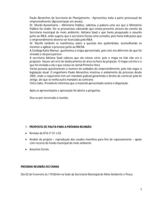 Paulo Abranches da Secretaria de Planejamento - Apresentou toda a parte processual do
       empreendimento (Apresentação em anexo).
       Dr. Murilo Bustamante – Ministério Público, solicitou a palavra uma vez que o Ministério
       Público foi citado. Ele se pronunciou colocando que estava presente através do convite da
       Secretaria municipal de meio ambiente, Adriana Saad e que havia pesquisado o assunto
       junto ao INEA, onde sugeriu que a secretaria fizesse uma consulta, pois havia indicações que
       o empreendimento deveria ser licenciado pelo INEA.
       Dr. Murilo também se manifestou sobre a questão dos quilombolas, aconselhando os
       mesmos a agilizar o processo junto ao IINCRA
       A Geóloga Katia Mansur, questionou o mapa apresentado, pois este era diferente do que foi
       enviado a ela para parecer.
       A secretaria Adriana Saad colocou que ela estava certa, pois o mapa na tela não era o
       proposto. Houve um erro de deslocamento de área na hora da projeção. O mapa correto e o
       que foi enviado a ela e que estava no Jornal Primeira Hora.
       Varias pessoas questionaram o numero de unidades do empreendimento, pois não segue a
       legislação atual. O engenheiro Paulo Abranches mostrou o andamento do processo desde
       2005, onde o requerente tem um mandato judicial garantindo o direito de construir pela lei
       antiga, até que se tenha outro mandato ao contrario.
       Chico Sales, Presidente informou que o material apresentado estaria à disposição.

       Após as apresentações e aprovação foi aberto a perguntas.

       Deu-se por encerrada a reunião.




   1- PROPOSTA DE PAUTA PARA A PRÓXIMA REUNIÃO:

    Revisão da ATA nº 01 e 02.

    Analise de projeto – reprodução dos cavalos marinhos para fins de repovoamento – apoio
     com recurso do fundo municipal de meio ambiente

    Assuntos Gerais.




PRÓXIMA REUNIÃO DO CMMA

Dia 02 de Fevereiro às 17h30min na Sede da Secretaria Municipal de Meio Ambiente e Pesca.



                                                                                                 3
 