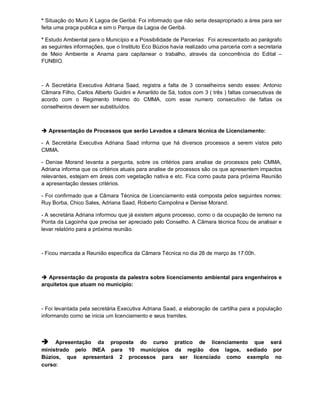 * Situação do Muro X Lagoa de Geribá: Foi informado que não seria desapropriado a área para ser
feita uma praça publica e sim o Parque da Lagoa de Geribá.

* Estudo Ambiental para o Município e a Possibilidade de Parcerias: Foi acrescentado ao parágrafo
as seguintes informações, que o Instituto Eco Búzios havia realizado uma parceria com a secretaria
de Meio Ambiente e Anama para capitanear o trabalho, através da concorrência do Edital –
FUNBIO.



- A Secretária Executiva Adriana Saad, registra a falta de 3 conselheiros sendo esses: Antonio
Câmara Filho, Carlos Alberto Guidini e Amarildo de Sá, todos com 3 ( três ) faltas consecutivas de
acordo com o Regimento Interno do CMMA, com esse numero consecutivo de faltas os
conselheiros devem ser substituídos.



 Apresentação de Processos que serão Levados a câmara técnica de Licenciamento:

- A Secretária Executiva Adriana Saad informa que há diversos processos a serem vistos pelo
CMMA.

- Denise Morand levanta a pergunta, sobre os critérios para analise de processos pelo CMMA,
Adriana informa que os critérios atuais para analise de processos são os que apresentem impactos
relevantes, estejam em áreas com vegetação nativa e etc. Fica como pauta para próxima Reunião
a apresentação desses critérios.

- Foi confirmado que a Câmara Técnica de Licenciamento está composta pelos seguintes nomes:
Ruy Borba, Chico Sales, Adriana Saad, Roberto Campolina e Denise Morand.

- A secretária Adriana informou que já existem alguns processo, como o da ocupação de terreno na
Ponta da Lagoinha que precisa ser apreciado pelo Conselho. A Câmara técnica ficou de analisar e
levar relatório para a próxima reunião.



- Ficou marcada a Reunião específica da Câmara Técnica no dia 28 de março às 17:00h.



 Apresentação da proposta da palestra sobre licenciamento ambiental para engenheiros e
arquitetos que atuam no município:



- Foi levantada pela secretária Executiva Adriana Saad, a elaboração de cartilha para a população
informando como se inicia um licenciamento e seus tramites.



    Apresentação da proposta do curso pratico de licenciamento que será
ministrado pelo INEA para 10 municípios da região dos lagos, sediado por
Búzios, que apresentará 2 processos para ser licenciado como exemplo no
curso:
 