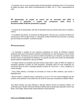 - A proposta e de um curso de padronização dos licenciamentos ambientais entre os 10 municípios
da região dos lagos, para melhor acompanhamento do INEA, com 3 ( Três ) representantes de
cada.




    Apresentação do projeto da marina que foi licenciado pelo INEA                               (o
convidado     a    apresentar   o   projeto     não compareceu, desta forma                        a
Secretaria de Meio Ambiente apresentará o projeto):



- O projeto não foi apresentado, pelo fato da Secretária Executiva Adriana Saad não ter recebido o
mesmo.

- O conselheiro Ruy Borba, da secretaria de Planejamento, informou que o processo da Marina foi
enviado para a SAP há algum tempo, e a Secretária de Meio Ambiente ficou de buscar o processo
para ser levado ao Conselho, na próxima reunião.



 Assuntos Gerais:


- Foi levantada a questão de que máquinas prestadoras de serviço da Prefeitura estariam
realizando obras sem licenciamento ambiental, principalmente em José Gonçalves, fora do horário
de expediente. Considerou-se que seria de extrema importância que máquinas que fazem esses
serviços fossem de propriedade da Prefeitura. Foi sugerido que elas usem adesivo de identificação
quando estiverem trabalhando a serviço da PMAB.

- Foi falado através da secretária Executiva Adriana Saad sobre a ação do INEA em relação às
Intimações aplicadas no Bairro de José Gonçalves, intimações essas em duas residências em
construção dentro da APA e Intimação aplicada no Bairro de Tucuns em 1 ( uma ) residência na
mesma situação.

- Chico Sales solicitou a formação da Comissão do Fundo do Meio ambiente, para revisar a
legislação atual.

- Monica Casarim ( Suplente Amoca ) apresentou a Lei de nº 701 com vários parágrafos que não
constam na lei publicada. Chico Sales ficou de confirmar qual texto foi publicado no Boletim Oficial.



-Ruy Borba solicitou que fosse Marcada a Reunião Câmara Técnica de Resíduos Sólidos. Foi
confirmado que a Câmara Técnica de Resíduos Sólidos está composta pelos seguintes nomes: Ruy
Borba, Chico Sales, Adriana Saad, Denise Morand e Paulo Abranche.




PAUTA DA PRÓXIMA REUNIÃO
 