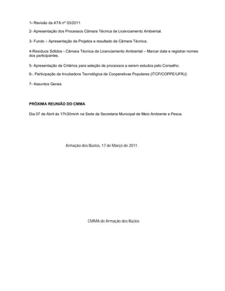 1- Revisão da ATA nº 03/2011

2- Apresentação dos Processos Câmara Técnica de Licenciamento Ambiental.

3- Fundo – Apresentação de Projetos e resultado da Câmara Técnica.

4-Resíduos Sólidos - Câmara Técnica de Licenciamento Ambiental – Marcar data e registrar nomes
dos participantes.

5- Apresentação de Critérios para seleção de processos a serem estudos pelo Conselho.

6-. Participação da Incubadora Tecnológica de Cooperativas Populares (ITCP/COPPE/UFRJ)

7- Assuntos Gerais




PRÓXIMA REUNIÃO DO CMMA

Dia 07 de Abril ás 17h30minh na Sede da Secretaria Municipal de Meio Ambiente e Pesca.




                     Armação dos Búzios, 17 de Março de 2011.




                                 CMMA de Armação dos Búzios
 