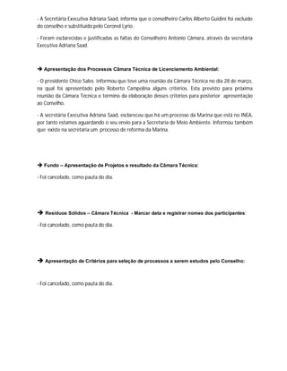 - A Secretária Executiva Adriana Saad, informa que o conselheiro Carlos Alberto Guidini foi excluído
do conselho e substituído pelo Coronel Lyrio.

- Foram esclarecidas e justificadas as faltas do Conselheiro Antonio Câmara, através da secretária
Executiva Adriana Saad.



 Apresentação dos Processos Câmara Técnica de Licenciamento Ambiental:

- O presidente Chico Sales informou que teve uma reunião da Câmara Técnica no dia 28 de março,
na qual foi apresentado pelo Roberto Campolina alguns critérios. Esta previsto para próxima
reunião da Câmara Técnica o término da elaboração desses critérios para posterior apresentação
ao Conselho.

- A secretária Executiva Adriana Saad, esclareceu que há um processo da Marina que está no INEA,
por tanto estamos aguardando o seu envio para a Secretaria de Meio Ambiente. Informou também
que existe na secretaria um processo de reforma da Marina.




 Fundo – Apresentação de Projetos e resultado da Câmara Técnica:

- Foi cancelado, como pauta do dia.




 Resíduos Sólidos – Câmara Técnica        - Marcar data e registrar nomes dos participantes:

- Foi cancelado, como pauta do dia.




 Apresentação de Critérios para seleção de processos a serem estudos pelo Conselho:


- Foi cancelado, como pauta do dia.
 