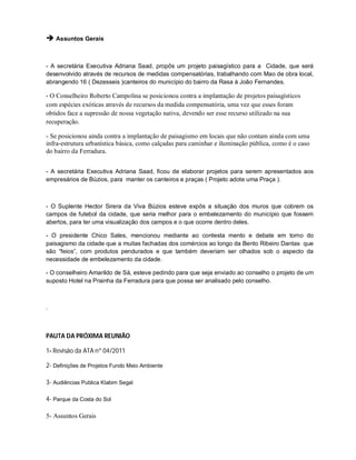  Assuntos Gerais


- A secretária Executiva Adriana Saad, propôs um projeto paisagístico para a Cidade, que será
desenvolvido através de recursos de medidas compensatórias, trabalhando com Mao de obra local,
abrangendo 16 ( Dezesseis )canteiros do município do bairro da Rasa à João Fernandes.

- O Conselheiro Roberto Campolina se posicionou contra a implantação de projetos paisagísticos
com espécies exóticas através de recursos da medida compensatória, uma vez que esses foram
obtidos face a supressão de nossa vegetação nativa, devendo ser esse recurso utilizado na sua
recuperação.

- Se posicionou ainda contra a implantação de paisagismo em locais que não contam ainda com uma
infra-estrutura urbanística básica, como calçadas para caminhar e iluminação pública, como é o caso
do bairro da Ferradura.


- A secretária Executiva Adriana Saad, ficou de elaborar projetos para serem apresentados aos
empresários de Búzios, para manter os canteiros e praças ( Projeto adote uma Praça ).



- O Suplente Hector Sirera da Viva Búzios esteve expôs a situação dos muros que cobrem os
campos de futebol da cidade, que seria melhor para o embelezamento do município que fossem
abertos, para ter uma visualização dos campos e o que ocorre dentro deles.

- O presidente Chico Sales, mencionou mediante ao contesta mento e debate em torno do
paisagismo da cidade que a muitas fachadas dos comércios ao longo da Bento Ribeiro Dantas que
são “feios”, com produtos pendurados e que também deveriam ser olhados sob o aspecto da
necessidade de embelezamento da cidade.

- O conselheiro Amarildo de Sá, esteve pedindo para que seja enviado ao conselho o projeto de um
suposto Hotel na Prainha da Ferradura para que possa ser analisado pelo conselho.



.



PAUTA DA PRÓXIMA REUNIÃO

1- Revisão da ATA nº 04/2011

2- Definições de Projetos Fundo Meio Ambiente

3- Audiências Publica Klabim Segal

4- Parque da Costa do Sol

5- Assuntos Gerais
 