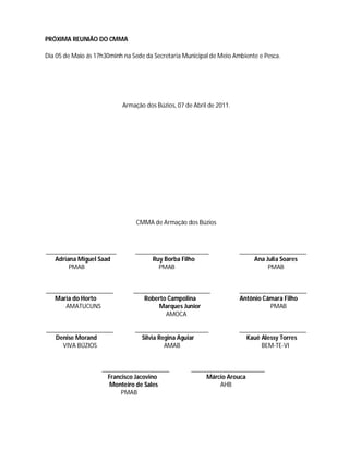 PRÓXIMA REUNIÃO DO CMMA

Dia 05 de Maio ás 17h30minh na Sede da Secretaria Municipal de Meio Ambiente e Pesca.




                           Armação dos Búzios, 07 de Abril de 2011.




                                CMMA de Armação dos Búzios



______________________          _______________________               _____________________
   Adriana Miguel Saad               Ruy Borba Filho                       Ana Julia Soares
        PMAB                           PMAB                                     PMAB


_____________________          ________________________               _____________________
   Maria do Horto                 Roberto Campolina                   Antônio Câmara Filho
      AMATUCUNS                        Marques Junior                           PMAB
                                         AMOCA

_____________________           _______________________               _____________________
   Denise Morand                  Silvia Regina Aguiar                  Kauê Alessy Torres
     VIVA BÚZIOS                           AMAB                              BEM-TE-VI


                    _____________________           _______________________
                      Francisco Jacovino                 Márcio Arouca
                       Monteiro de Sales                     AHB
                           PMAB
 