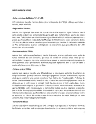INÍCIO DA PAUTA DO DIA



- Leitura e revisão da Ata de nº 01,02 e 03:

O Presidente do Conselho Francisco Salles esteve lendo as atas de nº 01,02 e 03 que após leitura e
ressalva, foram assinadas.

- Esgotamento Sanitário:

Adriana Saad expos que hoje temos cerca de 80% de rede de esgoto na região do centro para o
canto direito no bairro de Geribá restando apenas 20% para fechamento do sistema de esgoto
desta área. Explicou ainda que este sistema de esgoto foi realizado com medidas compensatórias, é
propôs que fosse utilizado verbas do Fundo Municipal de Meio Ambiente para o fechamento destes
20%. Foi colocado em votação e aprovado por unanimidade pelo Conselho. O conselheiro Rodolpho
da Ama Geribá explicou as áreas contempladas e a área carente, que apresenta cerca de 1.200
metros para ser contemplado.

- Funcionamento do FMMA:

Adriana Saad explicou como funciona o tramite de projetos a serem realizados com a verba do
Fundo Municipal de Meio Ambiente, que deve ser aberto um processo onde terão que ser
apresentadas 3 propostas, e o menor preço ganha, ou quando se tratar de um projeto que passe do
limite permitido para o procedimento de menor preço com 3 proposta, deve se fazer um edital e
realizar a licitação, como determina a lei 8666.

- Votação projeto FMMA:

Adriana Saad expos ao conselho uma dificuldade que se criou quanto ao Centro de visitantes do
Parque dos Corais, que hoje carece de verbas para pagamento de folha de funcionário, explicou
ainda que o projeto foi uma parceria entre Coral Vivo, Colônia dos Pescadores Z23 e Prefeitura de
Búzios, onde a Petrobras liberou uma verba para a criação do Centro com equipamento, e mão de
obra para que o centro desse o pontapé inicial. Esperava-se que o Centro após alguns meses
conseguisse manter-se por si só, porem não foi o que aconteceu, mesmo com a taxa de visitação de
apenas R$10,00 o centro não conseguiria se manter até o final do ano, logo ela propôs ao conselho
por ser tratar de um projeto de unidade de conservação e educação ambiental envolvendo o eco
sistema marinho da cidade, que fosse liberado pelo conselho verba para funcionamento do Centro
de Visitantes do Parque dos Corais através da verba existente do Fundo Municipal de Meio
Ambiente, logo foi aprovado por unanimidade.

- Saneamento Básico:

Adriana Saad explicou ao conselho que o ICMS Ecológico, atual repassado ao município é devido às
benfeitorias ambientais, onde se destacava investimentos no saneamento básico, porém mesmo

                                                                                                2
 