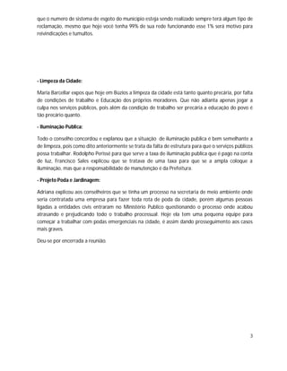 que o numero de sistema de esgoto do município esteja sendo realizado sempre terá algum tipo de
reclamação, mesmo que hoje você tenha 99% de sua rede funcionando esse 1% será motivo para
reivindicações e tumultos.




- Limpeza da Cidade:

Maria Barcellar expos que hoje em Búzios a limpeza da cidade está tanto quanto precária, por falta
de condições de trabalho e Educação dos próprios moradores. Que não adianta apenas jogar a
culpa nos serviços públicos, pois além da condição de trabalho ser precária a educação do povo é
tão precário quanto.

- Iluminação Publica:

Todo o conselho concordou e explanou que a situação de iluminação publica é bem semelhante a
de limpeza, pois como dito anteriormente se trata da falta de estrutura para que o serviços públicos
possa trabalhar. Rodolpho Perissé para que serve a taxa de iluminação publica que é pago na conta
de luz, Francisco Sales explicou que se tratava de uma taxa para que se a ampla coloque a
iluminação, mas que a responsabilidade de manutenção é da Prefeitura.

- Projeto Poda e Jardinagem:

Adriana explicou aos conselheiros que se tinha um processo na secretaria de meio ambiente onde
seria contratada uma empresa para fazer toda rota de poda da cidade, porém algumas pessoas
ligadas a entidades civis entraram no Ministério Publico questionando o processo onde acabou
atrasando e prejudicando todo o trabalho processual. Hoje ela tem uma pequena equipe para
começar a trabalhar com podas emergenciais na cidade, é assim dando prosseguimento aos casos
mais graves.

Deu-se por encerrada a reunião.




                                                                                                  3
 
