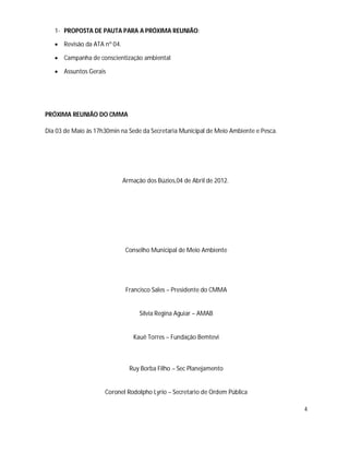 1- PROPOSTA DE PAUTA PARA A PRÓXIMA REUNIÃO:

    Revisão da ATA nº 04.

    Campanha de conscientização ambiental

    Assuntos Gerais




PRÓXIMA REUNIÃO DO CMMA

Dia 03 de Maio às 17h30min na Sede da Secretaria Municipal de Meio Ambiente e Pesca.




                             Armação dos Búzios,04 de Abril de 2012.




                              Conselho Municipal de Meio Ambiente




                              Francisco Sales – Presidente do CMMA


                                   Silvia Regina Aguiar – AMAB


                                 Kauê Torres – Fundação Bemtevi



                               Ruy Borba Filho – Sec Planejamento


                     Coronel Rodolpho Lyrio – Secretario de Ordem Pública

                                                                                       4
 
