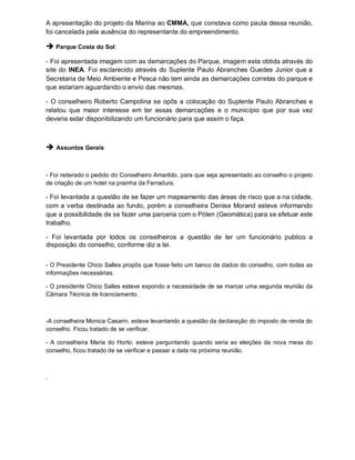 A apresentação do projeto da Marina ao CMMA, que constava como pauta dessa reunião,
foi cancelada pela ausência do representante do empreendimento.

 Parque Costa do Sol:
- Foi apresentada imagem com as demarcações do Parque, imagem esta obtida através do
site do INEA. Foi esclarecido através do Suplente Paulo Abranches Guedes Junior que a
Secretaria de Meio Ambiente e Pesca não tem ainda as demarcações corretas do parque e
que estariam aguardando o envio das mesmas.

- O conselheiro Roberto Campolina se opôs a colocação do Suplente Paulo Abranches e
relatou que maior interesse em ter essas demarcações e o município que por sua vez
deveria estar disponibilizando um funcionário para que assim o faça.



 Assuntos Gerais


- Foi reiterado o pedido do Conselheiro Amarildo, para que seja apresentado ao conselho o projeto
de criação de um hotel na prainha da Ferradura.

- Foi levantada a questão de se fazer um mapeamento das áreas de risco que a na cidade,
com a verba destinada ao fundo, porém a conselheira Denise Morand esteve informando
que a possibilidade de se fazer uma parceria com o Pólen (Geomática) para se efetuar este
trabalho.

- Foi levantada por todos os conselheiros a questão de ter um funcionário publico a
disposição do conselho, conforme diz a lei.


- O Presidente Chico Salles propôs que fosse feito um banco de dados do conselho, com todas as
informações necessárias.

- O presidente Chico Salles esteve expondo a necessidade de se marcar uma segunda reunião da
Câmara Técnica de licenciamento.



-A conselheira Monica Casarin, esteve levantando a questão da declaração do imposto de renda do
conselho. Ficou tratado de se verificar.

- A conselheira Maria do Horto, esteve perguntando quando seria as eleições da nova mesa do
conselho, ficou tratado de se verificar e passar a data na próxima reunião.



.
 