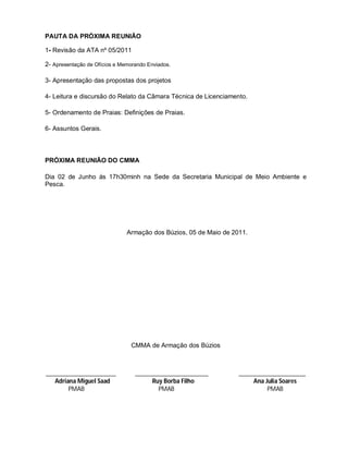 PAUTA DA PRÓXIMA REUNIÃO

1- Revisão da ATA nº 05/2011

2- Apresentação de Ofícios e Memorando Enviados.

3- Apresentação das propostas dos projetos

4- Leitura e discursão do Relato da Câmara Técnica de Licenciamento.

5- Ordenamento de Praias: Definições de Praias.

6- Assuntos Gerais.



PRÓXIMA REUNIÃO DO CMMA

Dia 02 de Junho ás 17h30minh na Sede da Secretaria Municipal de Meio Ambiente e
Pesca.




                               Armação dos Búzios, 05 de Maio de 2011.




                                 CMMA de Armação dos Búzios



______________________            _______________________          _____________________
   Adriana Miguel Saad                 Ruy Borba Filho                  Ana Julia Soares
        PMAB                             PMAB                                PMAB
 