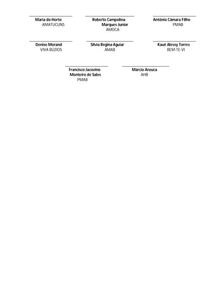 _____________________     ________________________         _____________________
   Maria do Horto            Roberto Campolina             Antônio Câmara Filho
      AMATUCUNS                   Marques Junior                     PMAB
                                    AMOCA

_____________________      _______________________         _____________________
   Denise Morand             Silvia Regina Aguiar            Kauê Alessy Torres
     VIVA BÚZIOS                      AMAB                        BEM-TE-VI


                 _____________________      _______________________
                   Francisco Jacovino            Márcio Arouca
                    Monteiro de Sales                AHB
                        PMAB
 