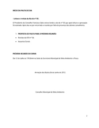 INÍCIO DA PAUTA DO DIA



- Leitura e revisão da Ata de nº 05:

O Presidente do Conselho Francisco Sales esteve lendo a ata de nº 05 que após leitura e aprovação
foi assinada. Após deu-se por encerrada a reunião por falta de presença dos demais conselheiros.



   1- PROPOSTA DE PAUTA PARA A PRÓXIMA REUNIÃO:

    Revisão da ATA nº 06.

    Assuntos Gerais




PRÓXIMA REUNIÃO DO CMMA

Dia 12 de Julho às 17h30min na Sede da Secretaria Municipal de Meio Ambiente e Pesca.




                              Armação dos Búzios,06 de Junho de 2012.




                               Conselho Municipal de Meio Ambiente




                                                                                               2
 