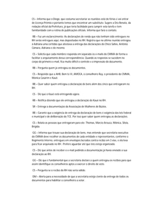 CS – Informa que o Diogo, que costuma secretariar as reuniões está de férias e vai entrar
de Licença Prêmio e portanto temos que encontrar um substituto. Sugere a Dra Renata, da
redação oficial da Prefeitura, já que teria facilidade para cumprir esta tarefa e tem
familiaridade com a rotina de publicações oficiais. Informa que fará o contato.

 RB – Faz um esclarecimento: As declarações de renda que não tenham sido entregues no
RH serão entregues aqui, mas depositadas no RH. Registra que na última reunião entregou
à Adriana uma certidão que atestava a entrega das declarações do Chico Salles, Antônio
Câmara, Adriana e ele mesmo.

 CS – Solicita que cada membro responda em separado os e-mails do CMMA de forma a
facilitar o arquivamento dessa correspondência. Quando as respostas se sucedem no
corpo do primeiro e-mail, fica muito difícil o controle e a impressão do documento.

RB – Pergunta quem já entregou os documentos.

CS – Responde que a AHB, Bem te Vi, AMOCA, o conselheiro Ruy, o presidente do CMMA,
Monica Casarim e Kauê.

RB – Quer saber quem entregou a declaração de bens além dos cinco que entregaram no
RH.

CS - Diz que o Kauê está entregando agora.

RB – Retifica dizendo que ele entregou a declaração do Kauê no RH.

SR – Entrega a documentação da Associação de Mulheres de Búzios.

 RB – Garante que a exigência de entrega da declaração de bens é exigência das leis federal
e municipal e de deliberação do TCE. Por isso quer saber quem entregou as declarações.

CS – Relata as pessoas que entregaram para ele: Thomas, Marcio Arouca, Mônica, Silvia,
Brígida.

GG – Informa que trouxe sua declaração de bens, mas entende que secretária executiva
do CMMA deve recolher os documentos de cada entidade e representantes, conforme o
Regimento Interno, entregues em envelopes lacrados contra recibo em 3 vias, e ela leva
para ficar arquivado no RH . Prefere aguardar até que isto esteja organizado.

CS – Diz que antes de receber o e-mail pedindo a documentação já havia enviado a sua
declaração ao RH.

 GG – Diz que é fundamental que a secretária declare a quem entregou os recibos para que
assim identifique os conselheiros aptos a exercer o direito de voto.

CS – Pergunta se o recibo do RH não seria válido.

DM – Alerta para a necessidade de que a secretária esteja ciente da entrega de todos os
documentos para habilitar o conselheiro a votar.
 