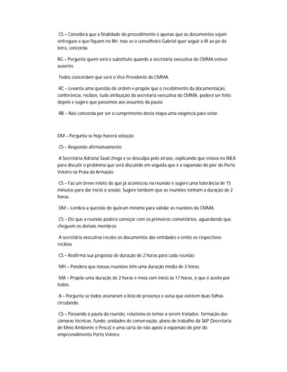 CS – Considera que a finalidade do procedimento é apenas que os documentos sejam
entregues e que fiquem no RH, mas se o conselheiro Gabriel quer seguir o RI ao pé da
letra, concorda.

RG – Pergunta quem será o substituto quando a secretária executiva do CMMA estiver
ausente.

Todos concordam que será o Vice Presidente do CMMA.

 RC – Levanta uma questão de ordem e propõe que o recebimento da documentação,
conferência, recibos, tudo atribuição da secretaria executiva do CMMA, poderá ser feito
depois e sugere que passemos aos assuntos da pauta.

RB – Não concorda por ser o cumprimento desta etapa uma exigência para votar.



DM – Pergunta se hoje haverá votação.

CS – Responde afirmativamente

A Secretária Adriana Saad chega e se desculpa pelo atraso, explicando que estava no INEA
para discutir o problema que será discutido em seguida que é a expansão do píer do Porto
Veleiro na Praia da Armação.

CS – Faz um breve relato do que já aconteceu na reunião e sugere uma tolerância de 15
minutos para dar início à sessão. Sugere também que as reuniões tenham a duração de 2
horas.

DM – Lembra a questão do quórum mínimo para validar as reuniões do CMMA.

 CS – Diz que a reunião poderá começar com os primeiros comentários, aguardando que
cheguem os demais membros

 A secretária executiva recebe os documentos das entidades e emite os respectivos
recibos.

CS – Reafirma sua proposta de duração de 2 horas para cada reunião.

MH – Pondera que nossas reuniões têm uma duração média de 3 horas.

 MA – Propõe uma duração de 2 horas e meia com início às 17 horas, o que é aceito por
todos.

 A – Pergunta se todos assinaram a lista de presença e avisa que existem duas folhas
circulando.

 CS – Passando à pauta da reunião, relaciona os temas a serem tratados: formação das
câmaras técnicas, fundo, unidades de conservação, plano de trabalho da SAP (Secretaria
de Meio Ambiente e Pesca) e uma carta de não apoio à expansão do píer do
empreendimento Porto Veleiro.
 