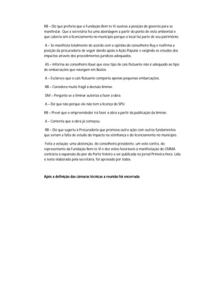 RB – Diz que preferia que a Fundação Bem te Vi ouvisse a posição do governo para se
manifestar. Que a secretária fez uma abordagem a partir do ponto de vista ambiental e
que caberia sim o licenciamento no município porque o local faz parte de seu patrimônio.

 A – Se manifesta totalmente de acordo com a opinião do conselheiro Ruy e reafirma a
posição da procuradoria de seguir dando apoio à Ação Popular e exigindo os estudos dos
impactos através dos procedimentos jurídicos adequados.

AS – Informa ao conselheiro Kauê que esse tipo de cais flutuante não é adequado ao tipo
de embarcações que navegam em Búzios

A – Esclarece que o cais flutuante comporta apenas pequenas embarcações.

RB – Considera muito frágil a decisão liminar.

DM – Pergunta se a liminar autoriza a fazer a obra.

A – Diz que não porque ele não tem a licença do SPU.

RB – Prevê que o empreendedor irá fazer a obra a partir da publicação da liminar.

A – Comenta que a obra já começou.

RB – Diz que sugeriu à Procuradoria que promova outra ação com outros fundamentos
que seriam a falta de estudo do impacto na vizinhança e do licenciamento no município.

 Feita a votação: uma abstenção, do conselheiro presidente, um voto contra, do
representante da Fundação Bem te Vi e dez votos favoráveis à manifestação do CMMA
contrária à expansão do píer do Porto Veleiro a ser publicada no jornal Primeira Hora. Lido
o texto elaborado pela secretária, foi aprovado por todos.



Após a definição das câmaras técnicas a reunião foi encerrada
 