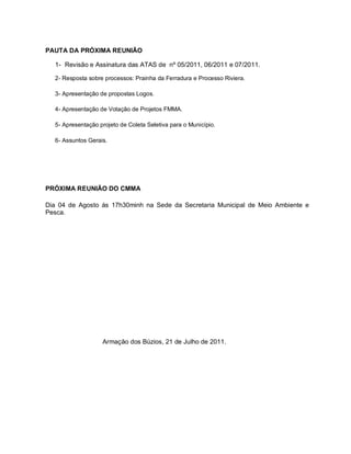 PAUTA DA PRÓXIMA REUNIÃO

  1- Revisão e Assinatura das ATAS de nº 05/2011, 06/2011 e 07/2011.

  2- Resposta sobre processos: Prainha da Ferradura e Processo Riviera.

  3- Apresentação de propostas Logos.

  4- Apresentação de Votação de Projetos FMMA.

  5- Apresentação projeto de Coleta Seletiva para o Município.

  6- Assuntos Gerais.




PRÓXIMA REUNIÃO DO CMMA

Dia 04 de Agosto ás 17h30minh na Sede da Secretaria Municipal de Meio Ambiente e
Pesca.




                   Armação dos Búzios, 21 de Julho de 2011.
 