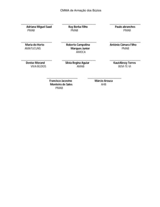 CMMA de Armação dos Búzios



______________________      _______________________         _____________________
    Adriana Miguel Saad         Ruy Borba Filho                 Paulo abranches
     PMAB                         PMAB                                 PMAB


_____________________      ________________________         _____________________
   Maria do Horto             Roberto Campolina             Antônio Câmara Filho
   AMATUCUNS                      Marques Junior                     PMAB
                                     AMOCA

_____________________       _______________________         _____________________
   Denise Morand              Silvia Regina Aguiar             KauêAlessy Torres
       VIVA BÚZIOS                      AMAB                      BEM-TE-VI


                  _____________________      _______________________
                    Francisco Jacovino            Márcio Arouca
                     Monteiro de Sales                AHB
                         PMAB
 